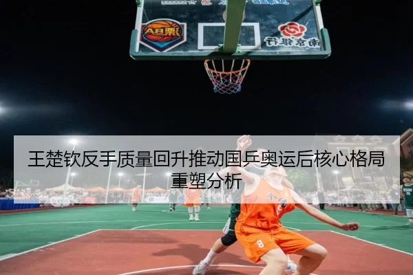王楚钦反手质量回升推动国乒奥运后核心格局重塑分析